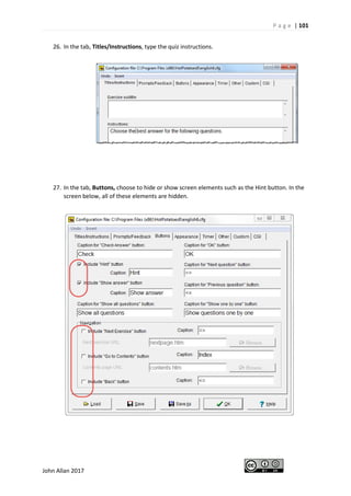 P a g e | 101
John Allan 2017
26. In the tab, Titles/Instructions, type the quiz instructions.
27. In the tab, Buttons, choose to hide or show screen elements such as the Hint button. In the
screen below, all of these elements are hidden.
 