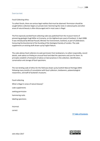 P a g e | 104
John Allan 2017
Exercise text:
Fossil Collecting ethics
To collect fossils, there are various legal realities that must be observed. Permission should be
sought before collection begins on private land. Hammering the rocks in national parks and other
areas of natural beauty is often discouraged and in most cases is illegal.
The first expressly worded fossil-collecting code was published from the museum-home of
pioneering geologist Hugh Miller at Cromarty, on the Highland east coast of Scotland, 11 April 2008.
It was introduced by Michael Russell, Minister for Environment, Scotland, as part of celebrations
honouring the bicentennial of the founding of the Geological Society of London. The code
supplements an existing draft drawn up by English Nature.
The code advises fossil collectors to seek permission from landowners, to collect responsibly, record
details, seek advice on finding an unusual fossil and label the specimens and care for them. Its
principles establish a framework of advice on best practices in the collection, identification,
conservation and storage of fossil specimens.
The non-binding code of ethics for this field was drawn up by Scottish Natural Heritage (SNH)
following many months of consultation with fossil collectors, landowners, palaeontological
researchers, and staff of Scotland's museums.
Fossil collecting
What is illegal in areas of natural beauty?
code supplements
seeking permission
hammering rocks
labeling specimens
Incorrect
correct
↑ Table of Contents
 