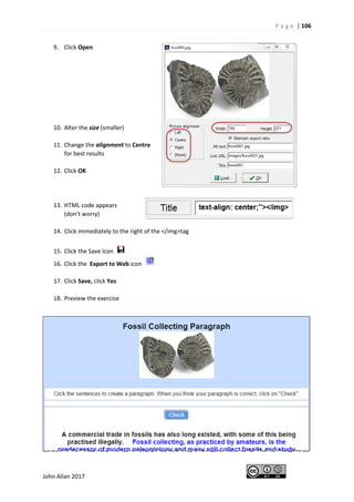 P a g e | 106
John Allan 2017
9. Click Open
10. Alter the size (smaller)
11. Change the alignment to Centre
for best results
12. Click OK
13. HTML code appears
(don’t worry)
14. Click immediately to the right of the </img>tag
15. Click the Save icon
16. Click the Export to Web icon
17. Click Save, click Yes
18. Preview the exercise
 