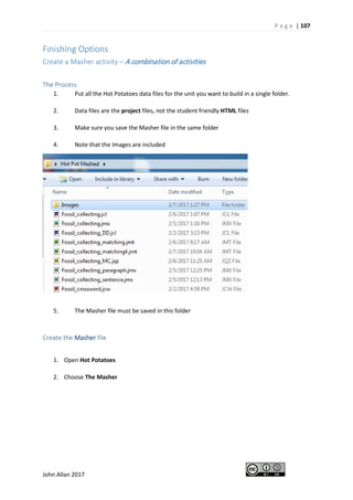 P a g e | 107
John Allan 2017
Finishing Options
Create a Masher activity – A combination of activities
The Process
1. Put all the Hot Potatoes data files for the unit you want to build in a single folder.
2. Data files are the project files, not the student friendly HTML files
3. Make sure you save the Masher file in the same folder
4. Note that the Images are included
5. The Masher file must be saved in this folder
Create the Masher file
1. Open Hot Potatoes
2. Choose The Masher
 