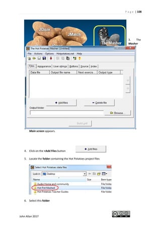 P a g e | 108
John Allan 2017
3. The
Masher
Main screen appears.
4. Click on the +Add Files button
5. Locate the folder containing the Hot Potatoes project files
6. Select this folder
 