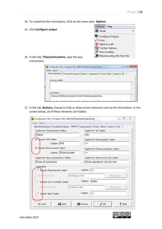 P a g e | 11
John Allan 2017
14. To customize the instructions, Click on the menu item Options
15. Click Configure output
16. In the tab, Titles/Instructions, type the quiz
instructions.
17. In the tab, Buttons, choose to hide or show screen elements such as the Hint button. In the
screen below, all of these elements are hidden.
 