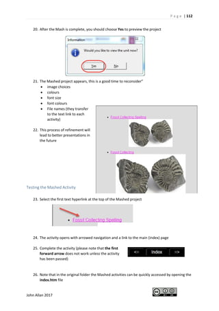 P a g e | 112
John Allan 2017
20. After the Mash is complete, you should choose Yes to preview the project
21. The Mashed project appears, this is a good time to reconsider”
• image choices
• colours
• font size
• font colours
• File names (they transfer
to the text link to each
activity)
22. This process of refinement will
lead to better presentations in
the future
Testing the Mashed Activity
23. Select the first text hyperlink at the top of the Mashed project
24. The activity opens with arrowed navigation and a link to the main (index) page
25. Complete the activity (please note that the first
forward arrow does not work unless the activity
has been passed)
26. Note that in the original folder the Mashed activities can be quickly accessed by opening the
index.htm file
 