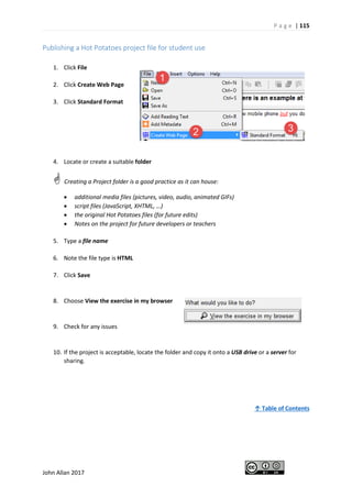 P a g e | 115
John Allan 2017
Publishing a Hot Potatoes project file for student use
1. Click File
2. Click Create Web Page
3. Click Standard Format
4. Locate or create a suitable folder
 Creating a Project folder is a good practice as it can house:
• additional media files (pictures, video, audio, animated GIFs)
• script files (JavaScript, XHTML, …)
• the original Hot Potatoes files (for future edits)
• Notes on the project for future developers or teachers
5. Type a file name
6. Note the file type is HTML
7. Click Save
8. Choose View the exercise in my browser
9. Check for any issues
10. If the project is acceptable, locate the folder and copy it onto a USB drive or a server for
sharing.
↑ Table of Contents
 