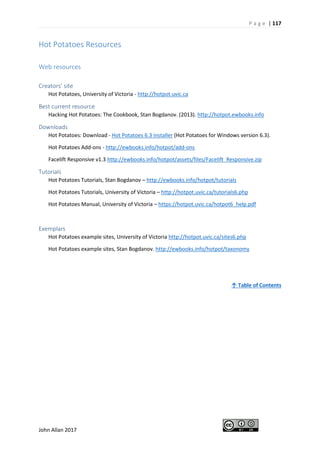 P a g e | 117
John Allan 2017
Hot Potatoes Resources
Web resources
Creators’ site
Hot Potatoes, University of Victoria - http://hotpot.uvic.ca
Best current resource
Hacking Hot Potatoes: The Cookbook, Stan Bogdanov. (2013). http://hotpot.ewbooks.info
Downloads
Hot Potatoes: Download - Hot Potatoes 6.3 installer (Hot Potatoes for Windows version 6.3).
Hot Potatoes Add-ons - http://ewbooks.info/hotpot/add-ons
Facelift Responsive v1.3 http://ewbooks.info/hotpot/assets/files/Facelift_Responsive.zip
Tutorials
Hot Potatoes Tutorials, Stan Bogdanov – http://ewbooks.info/hotpot/tutorials
Hot Potatoes Tutorials, University of Victoria – http://hotpot.uvic.ca/tutorials6.php
Hot Potatoes Manual, University of Victoria – https://hotpot.uvic.ca/hotpot6_help.pdf
Exemplars
Hot Potatoes example sites, University of Victoria http://hotpot.uvic.ca/sites6.php
Hot Potatoes example sites, Stan Bogdanov. http://ewbooks.info/hotpot/taxonomy
↑ Table of Contents
 