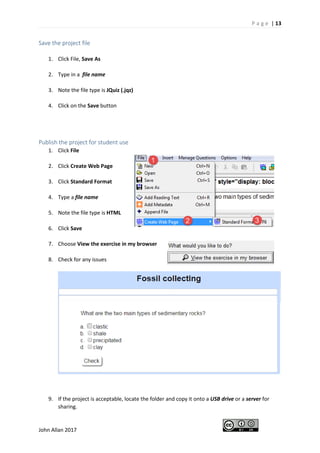 P a g e | 13
John Allan 2017
Save the project file
1. Click File, Save As
2. Type in a file name
3. Note the file type is JQuiz (.jqz)
4. Click on the Save button
Publish the project for student use
1. Click File
2. Click Create Web Page
3. Click Standard Format
4. Type a file name
5. Note the file type is HTML
6. Click Save
7. Choose View the exercise in my browser
8. Check for any issues
9. If the project is acceptable, locate the folder and copy it onto a USB drive or a server for
sharing.
 