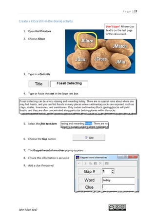 P a g e | 17
John Allan 2017
Create a Cloze (fill-in-the-blank) activity
1. Open Hot Potatoes
2. Choose JCloze
3. Type in a Quiz title
4. Type or Paste the text in the large text box
5. Select the first text item
6. Choose the Gap button
7. The Gapped word alternatives pop up appears
8. Ensure this information is accurate
9. Add a clue if required
 