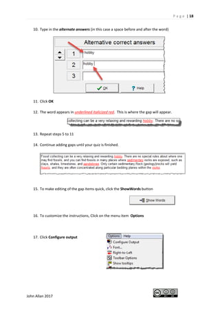 P a g e | 18
John Allan 2017
10. Type in the alternate answers (in this case a space before and after the word)
11. Click OK
12. The word appears in underlined italicized red. This is where the gap will appear.
13. Repeat steps 5 to 11
14. Continue adding gaps until your quiz is finished.
15. To make editing of the gap items quick, click the ShowWords button
16. To customize the instructions, Click on the menu item Options
17. Click Configure output
 