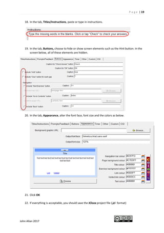 P a g e | 19
John Allan 2017
18. In the tab, Titles/Instructions, paste or type in instructions.
19. In the tab, Buttons, choose to hide or show screen elements such as the Hint button. In the
screen below, all of these elements are hidden.
20. In the tab, Appearance, alter the font face, font size and the colors as below.
21. Click OK
22. If everything is acceptable, you should save the JCloze project file (.jcl format)
 