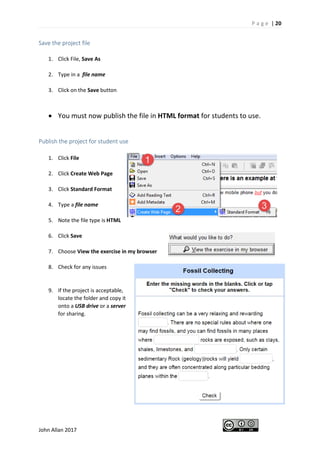 P a g e | 20
John Allan 2017
Save the project file
1. Click File, Save As
2. Type in a file name
3. Click on the Save button
• You must now publish the file in HTML format for students to use.
Publish the project for student use
1. Click File
2. Click Create Web Page
3. Click Standard Format
4. Type a file name
5. Note the file type is HTML
6. Click Save
7. Choose View the exercise in my browser
8. Check for any issues
9. If the project is acceptable,
locate the folder and copy it
onto a USB drive or a server
for sharing.
 
