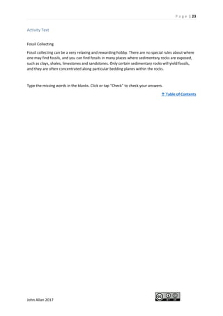 P a g e | 23
John Allan 2017
Activity Text
Fossil Collecting
Fossil collecting can be a very relaxing and rewarding hobby. There are no special rules about where
one may find fossils, and you can find fossils in many places where sedimentary rocks are exposed,
such as clays, shales, limestones and sandstones. Only certain sedimentary rocks will yield fossils,
and they are often concentrated along particular bedding planes within the rocks.
Type the missing words in the blanks. Click or tap "Check" to check your answers.
↑ Table of Contents
 