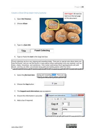 P a g e | 24
John Allan 2017
Create a Cloze (Drop down menu) activity
1. Open Hot Potatoes
2. Choose JCloze
3. Type in a Quiz title
4. Type or Paste the text in the large text box
5. Select the first text item
6. Choose the Gap button
7. The Gapped word alternatives pop up appears
8. Ensure this information is accurate
9. Add a clue if required
 