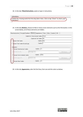 P a g e | 26
John Allan 2017
18. In the tab, Titles/Instructions, paste or type in instructions.
19. In the tab, Buttons, choose to hide or show screen elements such as the Hint button. In the
screen below, all of these elements are hidden.
20. In the tab, Appearance, alter the font face, font size and the colors as below.
 