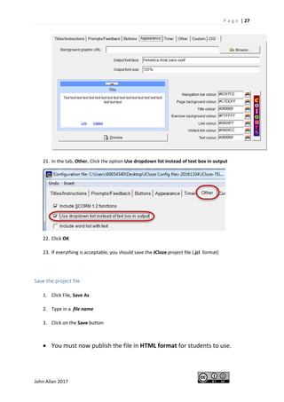 P a g e | 27
John Allan 2017
21. In the tab, Other, Click the option Use dropdown list instead of text box in output
22. Click OK
23. If everything is acceptable, you should save the JCloze project file (.jcl format)
Save the project file
1. Click File, Save As
2. Type in a file name
3. Click on the Save button
• You must now publish the file in HTML format for students to use.
 