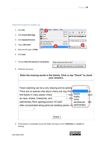 P a g e | 28
John Allan 2017
Publish the project for student use
1. Click File
2. Click Create Web Page
3. Click Standard Format
4. Type a file name
5. Note the file type is HTML
6. Click Save
7. Choose View the exercise in my browser
8. Check for any issues
9. If the project is acceptable, locate the folder and copy it onto a USB drive or a server for
sharing.
 