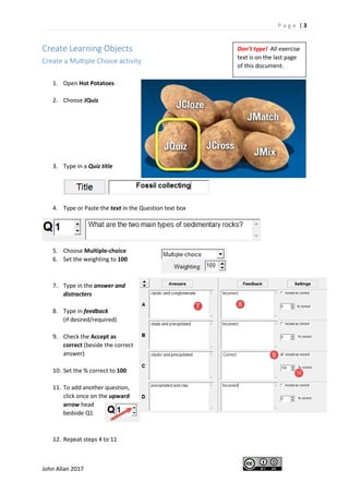 P a g e | 3
John Allan 2017
Create Learning Objects
Create a Multiple Choice activity
1. Open Hot Potatoes
2. Choose JQuiz
3. Type in a Quiz title
4. Type or Paste the text in the Question text box
5. Choose Multiple-choice
6. Set the weighting to 100
7. Type in the answer and
distracters
8. Type in feedback
(if desired/required)
9. Check the Accept as
correct (beside the correct
answer)
10. Set the % correct to 100
11. To add another question,
click once on the upward
arrow head
bedside Q1
12. Repeat steps 4 to 11
Don’t type! All exercise
text is on the last page
of this document.
 