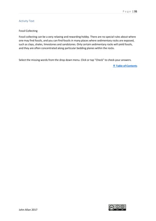 P a g e | 31
John Allan 2017
Activity Text
Fossil Collecting
Fossil collecting can be a very relaxing and rewarding hobby. There are no special rules about where
one may find fossils, and you can find fossils in many places where sedimentary rocks are exposed,
such as clays, shales, limestones and sandstones. Only certain sedimentary rocks will yield fossils,
and they are often concentrated along particular bedding planes within the rocks.
Select the missing words from the drop down menu. Click or tap "Check" to check your answers.
↑ Table of Contents
 