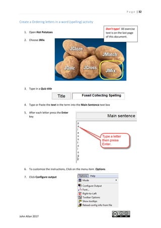 P a g e | 32
John Allan 2017
Create a Ordering letters in a word (spelling) activity
1. Open Hot Potatoes
2. Choose JMix
3. Type in a Quiz title
4. Type or Paste the text in the term into the Main Sentence text box
5. After each letter press the Enter
key
6. To customize the instructions, Click on the menu item Options
7. Click Configure output
Don’t type! All exercise
text is on the last page
of this document.
 