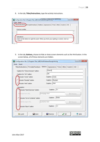 P a g e | 33
John Allan 2017
8. In the tab, Titles/Instructions, type the activity instructions.
9. In the tab, Buttons, choose to hide or show screen elements such as the Hint button. In the
screen below, all of these elements are hidden.
 