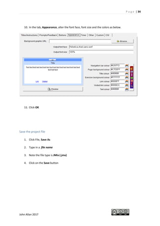 P a g e | 34
John Allan 2017
10. In the tab, Appearance, alter the font face, font size and the colors as below.
11. Click OK
Save the project file
1. Click File, Save As
2. Type in a file name
3. Note the file type is JMix (.jmx)
4. Click on the Save button
 