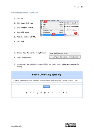 P a g e | 35
John Allan 2017
Publish the project for student use
1. Click File
2. Click Create Web Page
3. Click Standard Format
4. Type a file name
5. Note the file type is HTML
6. Click Save
7. Choose View the exercise in my browser
8. Check for any issues
9. If the project is acceptable, locate the folder and copy it onto a USB drive or a server for
sharing.
 