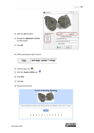 P a g e | 37
John Allan 2017
10. Alter the size (smaller)
11. Change the alignment to Centre
for best results
12. Click OK
13. HTML code appears (don’t worry)
14. Click the Save icon
15. Click the Export to Web icon
16. Click Save
17. Click Yes
18. Preview the exercise
 