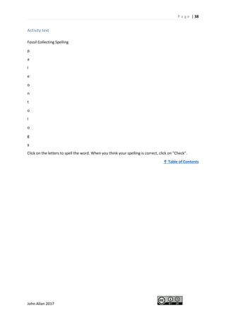 P a g e | 38
John Allan 2017
Activity text
Fossil Collecting Spelling
p
a
l
e
o
n
t
o
l
o
g
y
Click on the letters to spell the word. When you think your spelling is correct, click on "Check".
↑ Table of Contents
 