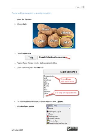 P a g e | 39
John Allan 2017
Create an Ordering words in a sentence activity
1. Open Hot Potatoes
2. Choose JMix
3. Type in a Quiz title
4. Type or Paste the text into the Main sentence text box
5. After each word press the Enter key
6. To customize the instructions, Click on the menu item Options
7. Click Configure output
 