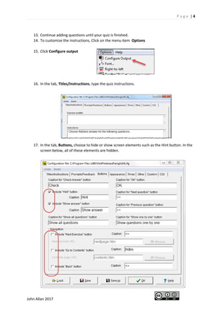 P a g e | 4
John Allan 2017
13. Continue adding questions until your quiz is finished.
14. To customize the instructions, Click on the menu item Options
15. Click Configure output
16. In the tab, Titles/Instructions, type the quiz instructions.
17. In the tab, Buttons, choose to hide or show screen elements such as the Hint button. In the
screen below, all of these elements are hidden.
 