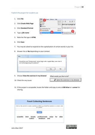 P a g e | 42
John Allan 2017
Publish the project for student use
1. Click File
2. Click Create Web Page
3. Click Standard Format
4. Type a file name
5. Note the file type is HTML
6. Click Save
7. You may be asked to respond on the capitalization of certain words in your list.
8. Answer Yes or No depending on your context.
9. Choose View the exercise in my browser
10. Check for any issues
11. If the project is acceptable, locate the folder and copy it onto a USB drive or a server for
sharing.
 