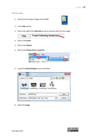 P a g e | 43
John Allan 2017
Adding images
1. Place all of the project images into a folder
2. In the Title section,
3. Click to the right of the title text (to set an insertion point for the image)
4. Click on the Insert
5. Click on the Picture
6. Click on the Picture from a Local File
7. Locate the picture/image on your hard drive
8. Select the image
 