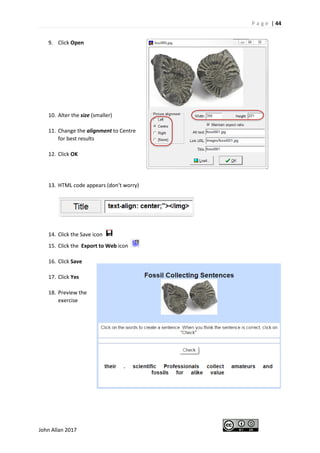 P a g e | 44
John Allan 2017
9. Click Open
10. Alter the size (smaller)
11. Change the alignment to Centre
for best results
12. Click OK
13. HTML code appears (don’t worry)
14. Click the Save icon
15. Click the Export to Web icon
16. Click Save
17. Click Yes
18. Preview the
exercise
 