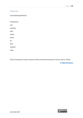 P a g e | 45
John Allan 2017
Activity text
Fossil Collecting Sentences
Professionals
and
amateurs
alike
collect
fossils
for
their
scientific
value
.
Click on the words to create a sentence. When you think the sentence is correct, click on "Check".
↑ Table of Contents
 