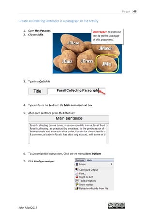 P a g e | 46
John Allan 2017
Create an Ordering sentences in a paragraph or list activity
1. Open Hot Potatoes
2. Choose JMix
3. Type in a Quiz title
4. Type or Paste the text into the Main sentence text box
5. After each sentence press the Enter key
6. To customize the instructions, Click on the menu item Options
7. Click Configure output
Don’t type! All exercise
text is on the last page
of this document.
 