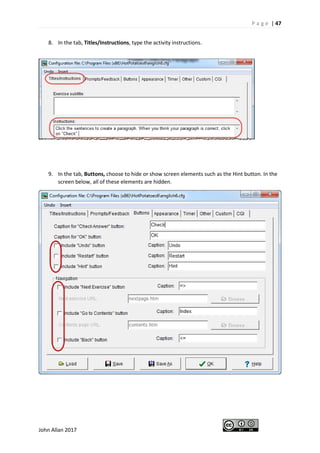 P a g e | 47
John Allan 2017
8. In the tab, Titles/Instructions, type the activity instructions.
9. In the tab, Buttons, choose to hide or show screen elements such as the Hint button. In the
screen below, all of these elements are hidden.
 