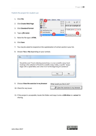 P a g e | 49
John Allan 2017
Publish the project for student use
1. Click File
2. Click Create Web Page
3. Click Standard Format
4. Type a file name
5. Note the file type is HTML
6. Click Save
7. You may be asked to respond on the capitalization of certain words in your list.
8. Answer Yes or No depending on your context.
9. Choose View the exercise in my browser
10. Check for any issues
11. If the project is acceptable, locate the folder and copy it onto a USB drive or a server for
sharing.
 