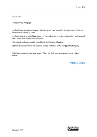 P a g e | 53
John Allan 2017
Activity Text
Fossil Collecting Paragraph
Fossil collecting (some times, in a non-scientific sense, fossil hunting) is the collection of fossils for
scientific study, hobby, or profit.
Fossil collecting, as practiced by amateurs, is the predecessor of modern paleontology and many still
collect fossils and study fossils as amateurs.
Professionals and amateurs alike collect fossils for their scientific value.
A commercial trade in fossils has also long existed, with some of this being practised illegally.
Click the sentences to create a paragraph. When you think your paragraph is correct, click on
"Check".
↑ Table of Contents
 