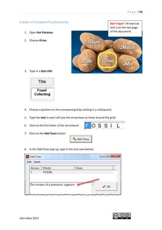 P a g e | 54
John Allan 2017
Create a Crossword Puzzle activity
1. Open Hot Potatoes
2. Choose JCross
3. Type in a Quiz title
4. Choose a position on the crossword grid by clicking in a cell(square)
5. Type the text in each cell (use the arrow keys to move around the grid)
6. Click on the first letter of the term/word
7. Click on the Add Clues button
8. In the Add Clues pop up, type in the clue (see below)
Don’t type! All exercise
text is on the last page
of this document.
 