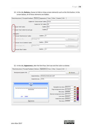 P a g e | 56
John Allan 2017
14. In the tab, Buttons, choose to hide or show screen elements such as the Hint button. In the
screen below, all of these elements are hidden.
15. In the tab, Appearance, alter the font face, font size and the colors as below.
 