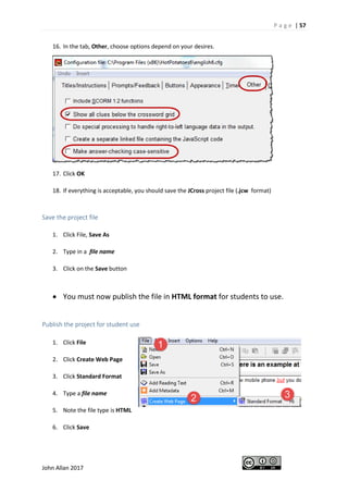 P a g e | 57
John Allan 2017
16. In the tab, Other, choose options depend on your desires.
17. Click OK
18. If everything is acceptable, you should save the JCross project file (.jcw format)
Save the project file
1. Click File, Save As
2. Type in a file name
3. Click on the Save button
• You must now publish the file in HTML format for students to use.
Publish the project for student use
1. Click File
2. Click Create Web Page
3. Click Standard Format
4. Type a file name
5. Note the file type is HTML
6. Click Save
 