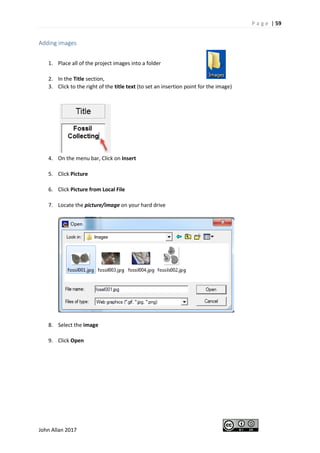 P a g e | 59
John Allan 2017
Adding images
1. Place all of the project images into a folder
2. In the Title section,
3. Click to the right of the title text (to set an insertion point for the image)
4. On the menu bar, Click on Insert
5. Click Picture
6. Click Picture from Local File
7. Locate the picture/image on your hard drive
8. Select the image
9. Click Open
 