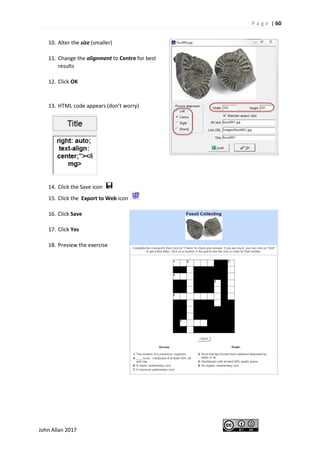 P a g e | 60
John Allan 2017
10. Alter the size (smaller)
11. Change the alignment to Centre for best
results
12. Click OK
13. HTML code appears (don’t worry)
14. Click the Save icon
15. Click the Export to Web icon
16. Click Save
17. Click Yes
18. Preview the exercise
 