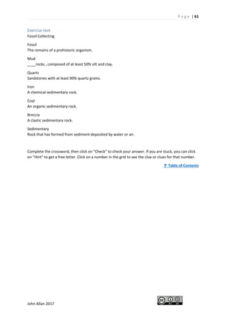 P a g e | 61
John Allan 2017
Exercise text
Fossil Collecting
Fossil
The remains of a prehistoric organism.
Mud
____rocks , composed of at least 50% silt and clay.
Quartz
Sandstones with at least 90% quartz grains.
Iron
A chemical sedimentary rock.
Coal
An organic sedimentary rock.
Breccia
A clastic sedimentary rock.
Sedimentary
Rock that has formed from sediment deposited by water or air.
Complete the crossword, then click on "Check" to check your answer. If you are stuck, you can click
on "Hint" to get a free letter. Click on a number in the grid to see the clue or clues for that number.
↑ Table of Contents
 