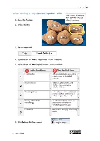 P a g e | 62
John Allan 2017
Create a Matching activity – Text only Drop Down Choices
1. Open Hot Potatoes
2. Choose JMatch
3. Type in a Quiz title
4. Type or Paste the text in Left (ordered) column text boxes
5. Type or Paste the text in Right (jumbled) column text boxes
6. Click Options, Configure output
 