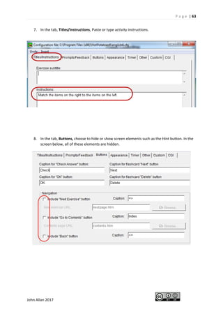 P a g e | 63
John Allan 2017
7. In the tab, Titles/Instructions, Paste or type activity instructions.
8. In the tab, Buttons, choose to hide or show screen elements such as the Hint button. In the
screen below, all of these elements are hidden.
 