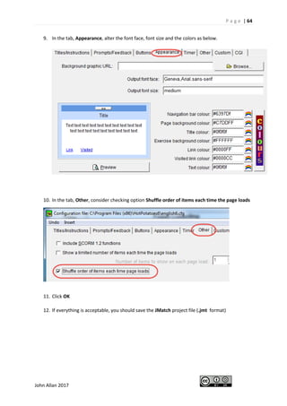 P a g e | 64
John Allan 2017
9. In the tab, Appearance, alter the font face, font size and the colors as below.
10. In the tab, Other, consider checking option Shuffle order of items each time the page loads
11. Click OK
12. If everything is acceptable, you should save the JMatch project file (.jmt format)
 