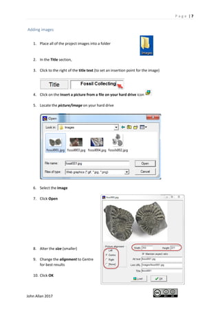 P a g e | 7
John Allan 2017
Adding images
1. Place all of the project images into a folder
2. In the Title section,
3. Click to the right of the title text (to set an insertion point for the image)
4. Click on the Insert a picture from a file on your hard drive icon
5. Locate the picture/image on your hard drive
6. Select the image
7. Click Open
8. Alter the size (smaller)
9. Change the alignment to Centre
for best results
10. Click OK
 