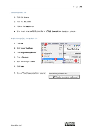 P a g e | 70
John Allan 2017
Save the project file
1. Click File, Save As
2. Type in a file name
3. Click on the Save button
• You must now publish the file in HTML format for students to use.
Publish the project for student use
1. Click File
2. Click Create Web Page
3. Click Drag and Drop Format
4. Type a file name
5. Note the file type is HTML
6. Click Save
7. Choose View the exercise in my browser
 