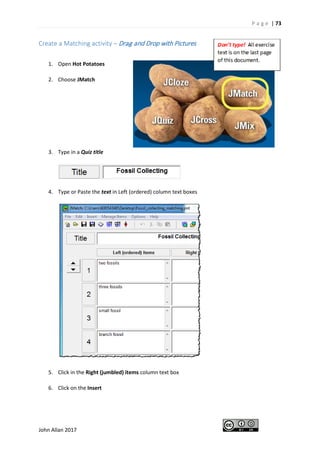 P a g e | 73
John Allan 2017
Create a Matching activity – Drag and Drop with Pictures
1. Open Hot Potatoes
2. Choose JMatch
3. Type in a Quiz title
4. Type or Paste the text in Left (ordered) column text boxes
5. Click in the Right (jumbled) items column text box
6. Click on the Insert
 