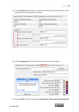 P a g e | 76
John Allan 2017
19. In the tab, Buttons, choose to hide or show screen elements such as the Hint button. In the
screen below, all of these elements are hidden.
20. In the tab, Appearance, alter the font face, font size and the colors as below.
21. In the tab, Other, consider checking option Shuffle order of items each time the page loads
 